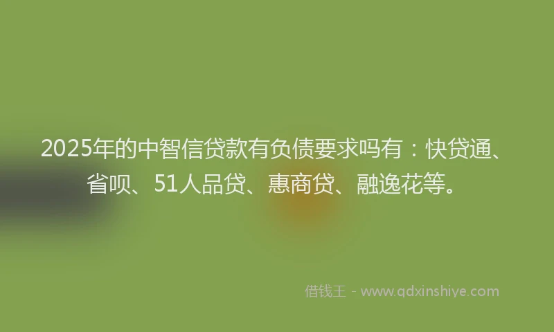 2025年的中智信贷款有负债要求吗有：快贷通、省呗、51人品贷、惠商贷、融逸花等。