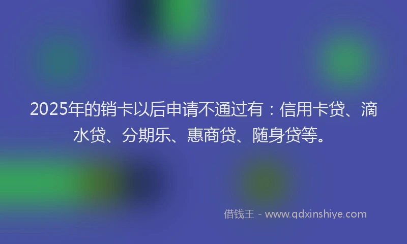 2025年的销卡以后申请不通过有：信用卡贷、滴水贷、分期乐、惠商贷、随身贷等。
