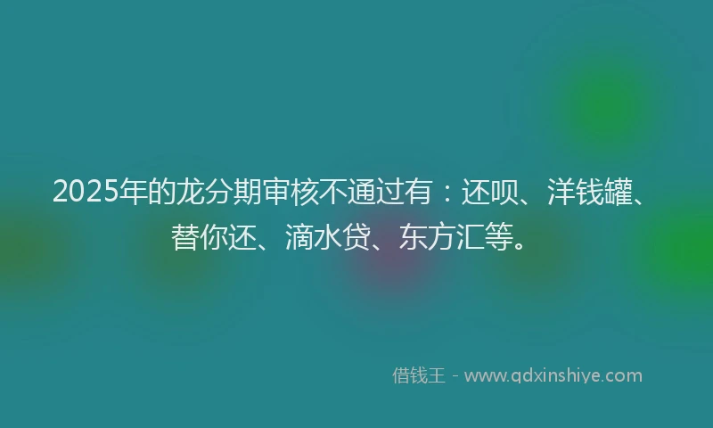 2025年的龙分期审核不通过有：还呗、洋钱罐、替你还、滴水贷、东方汇等。