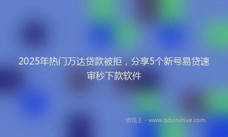 2025年热门万达贷款被拒，分享5个新号易贷速审秒下款软件