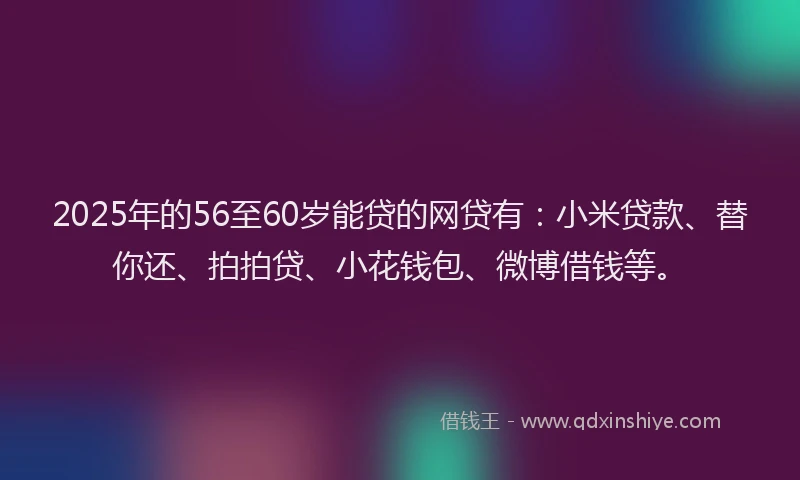 2025年的56至60岁能贷的网贷有：小米贷款、替你还、拍拍贷、小花钱包、微博借钱等。