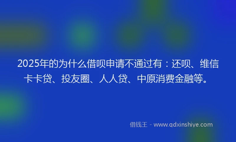 2025年的为什么借呗申请不通过有：还呗、维信卡卡贷、投友圈、人人贷、中原消费金融等。