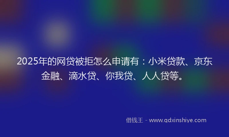 2025年的网贷被拒怎么申请有：小米贷款、京东金融、滴水贷、你我贷、人人贷等。