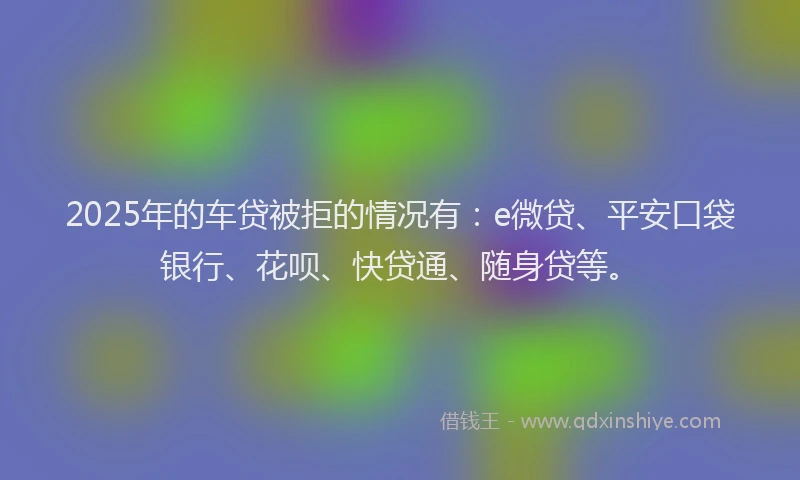 2025年的车贷被拒的情况有：e微贷、平安口袋银行、花呗、快贷通、随身贷等。