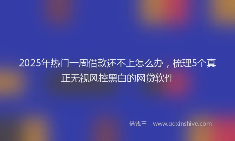 2025年热门一周借款还不上怎么办，梳理5个真正无视风控黑白的网贷软件