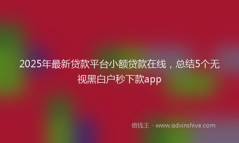 2025年最新贷款平台小额贷款在线，总结5个无视黑白户秒下款app