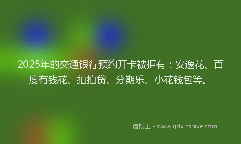 2025年的交通银行预约开卡被拒有：安逸花、百度有钱花、拍拍贷、分期乐、小花钱包等。