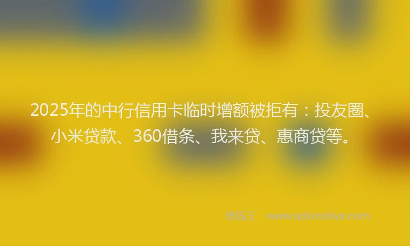 2025年的中行信用卡临时增额被拒有：投友圈、小米贷款、360借条、我来贷、惠商贷等。