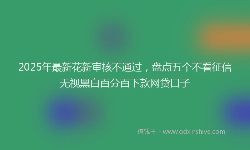 2025年最新花新审核不通过，盘点五个不看征信无视黑白百分百下款网贷口子