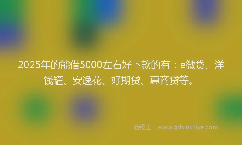 2025年的能借5000左右好下款的有：e微贷、洋钱罐、安逸花、好期贷、惠商贷等。