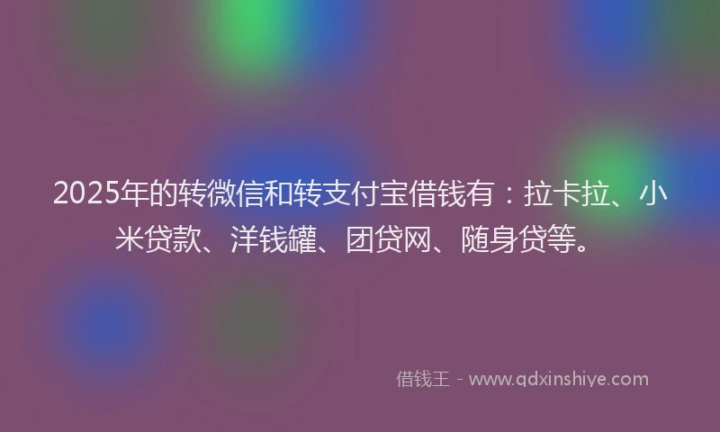 2025年的转微信和转支付宝借钱有：拉卡拉、小米贷款、洋钱罐、团贷网、随身贷等。