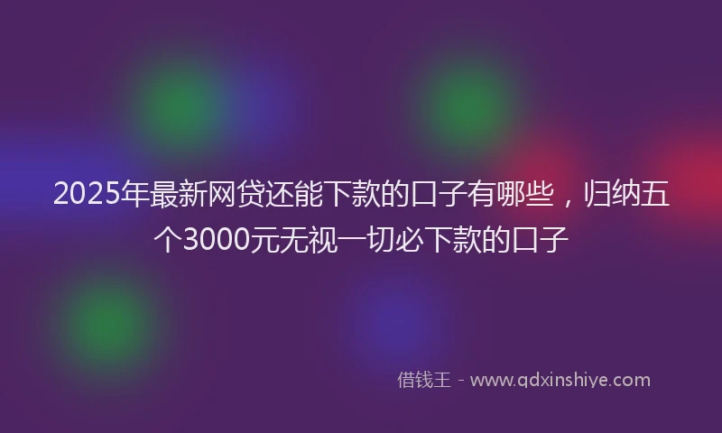 2025年最新网贷还能下款的口子有哪些，归纳五个3000元无视一切必下款的口子