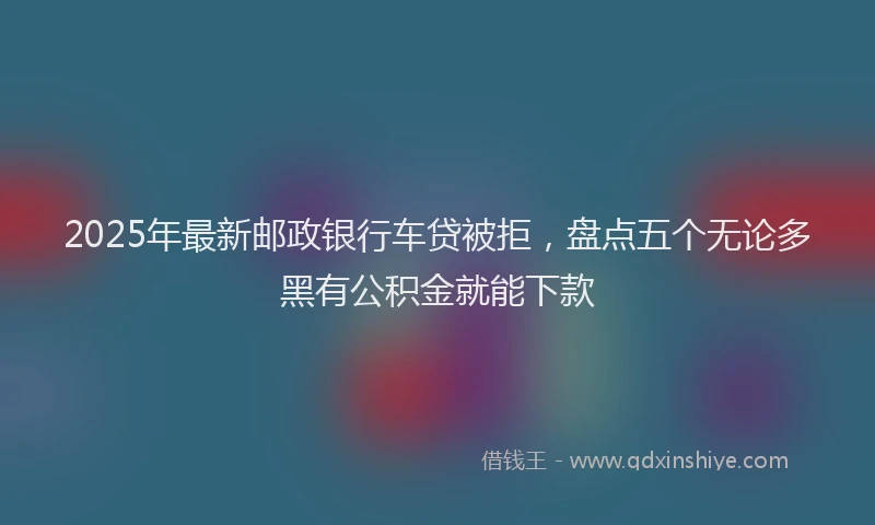 2025年最新邮政银行车贷被拒，盘点五个无论多黑有公积金就能下款