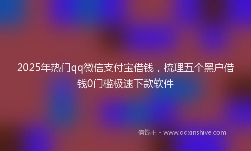 2025年热门qq微信支付宝借钱，梳理五个黑户借钱0门槛极速下款软件