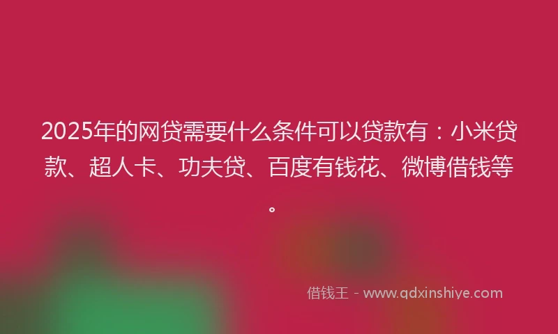 2025年的网贷需要什么条件可以贷款有：小米贷款、超人卡、功夫贷、百度有钱花、微博借钱等。