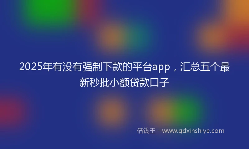 2025年有没有强制下款的平台app，汇总五个最新秒批小额贷款口子