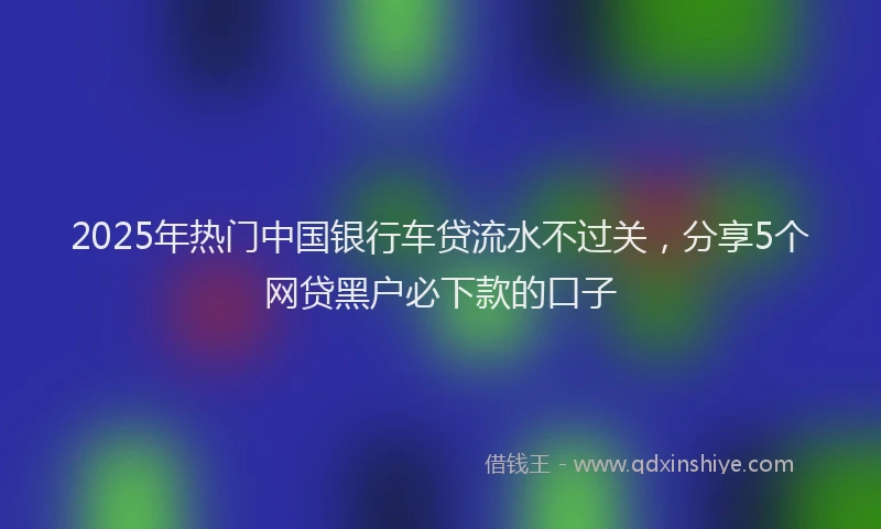 2025年热门中国银行车贷流水不过关，分享5个网贷黑户必下款的口子