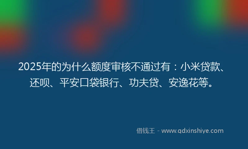 2025年的为什么额度审核不通过有：小米贷款、还呗、平安口袋银行、功夫贷、安逸花等。