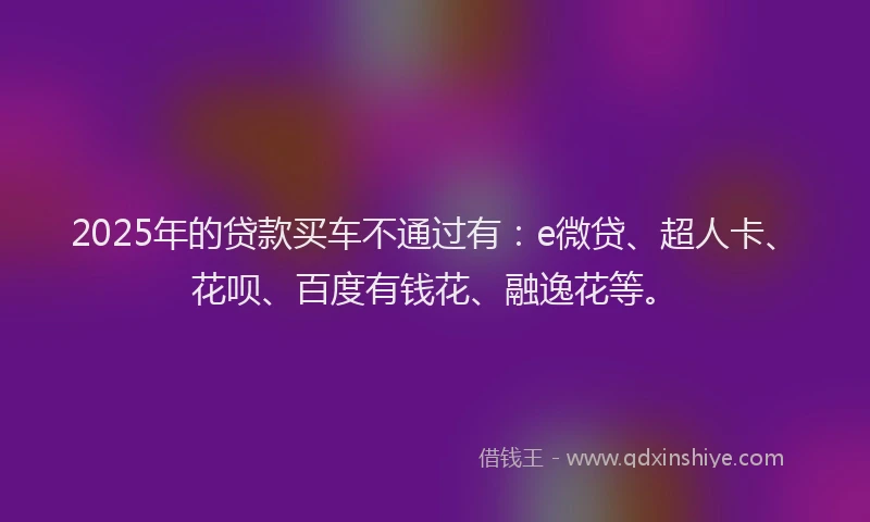 2025年的贷款买车不通过有：e微贷、超人卡、花呗、百度有钱花、融逸花等。