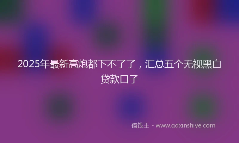 2025年最新高炮都下不了了，汇总五个无视黑白贷款口子