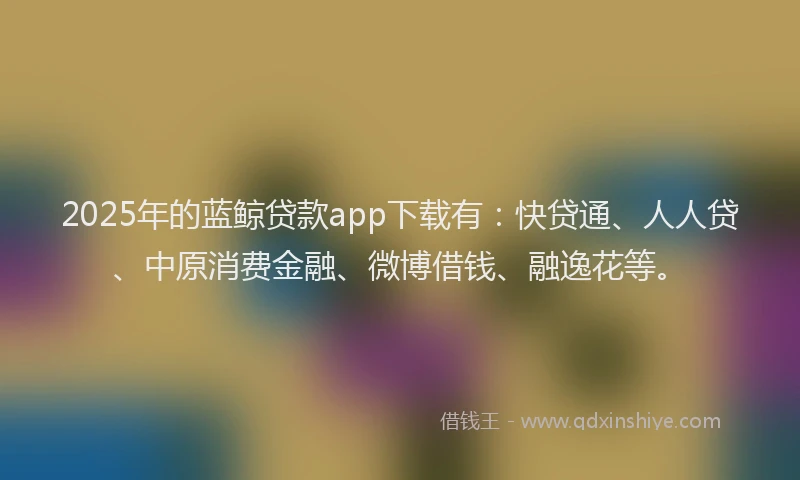 2025年的蓝鲸贷款app下载有：快贷通、人人贷、中原消费金融、微博借钱、融逸花等。