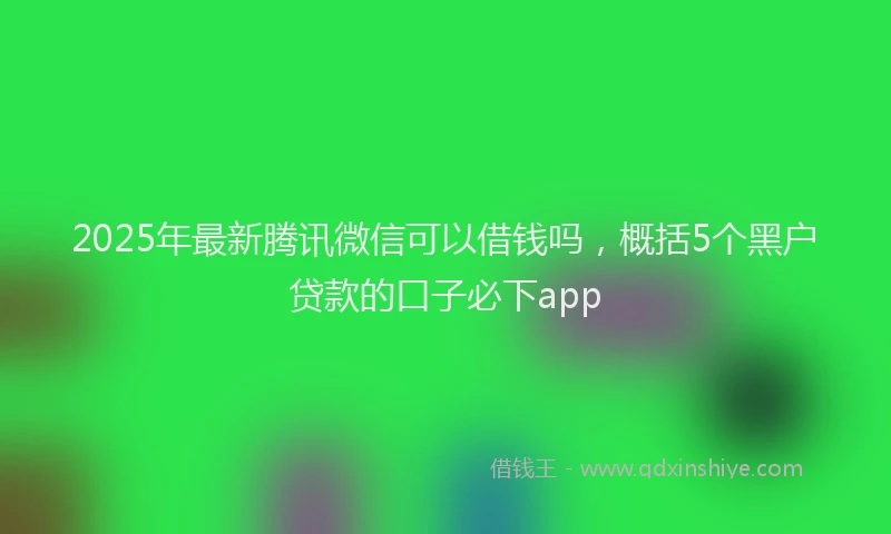 2025年最新腾讯微信可以借钱吗，概括5个黑户贷款的口子必下app