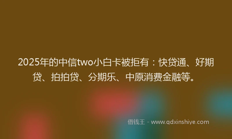 2025年的中信two小白卡被拒有：快贷通、好期贷、拍拍贷、分期乐、中原消费金融等。