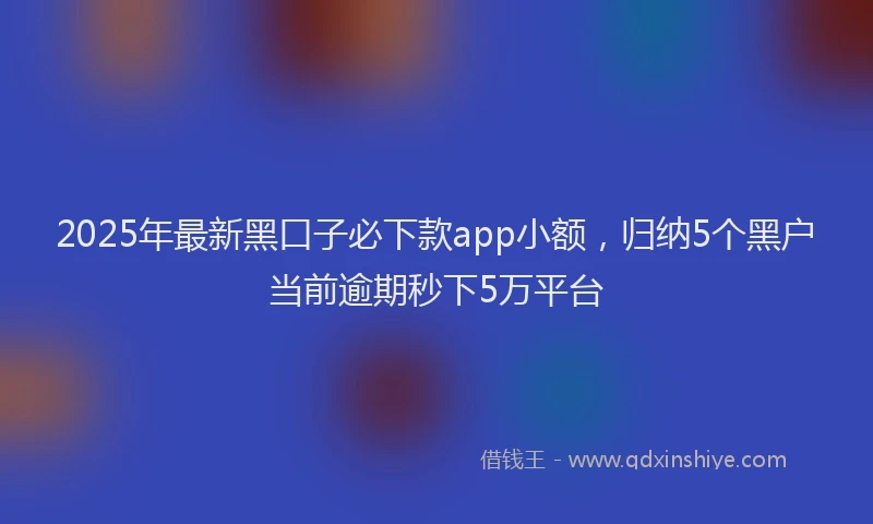 2025年最新黑口子必下款app小额，归纳5个黑户当前逾期秒下5万平台