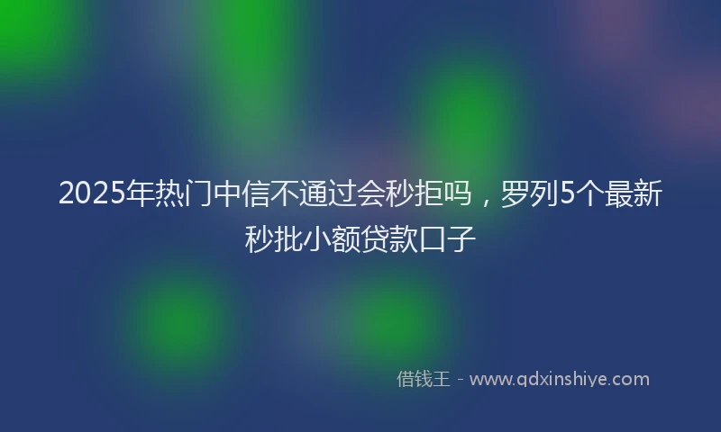2025年热门中信不通过会秒拒吗，罗列5个最新秒批小额贷款口子
