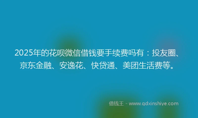 2025年的花呗微信借钱要手续费吗有：投友圈、京东金融、安逸花、快贷通、美团生活费等。