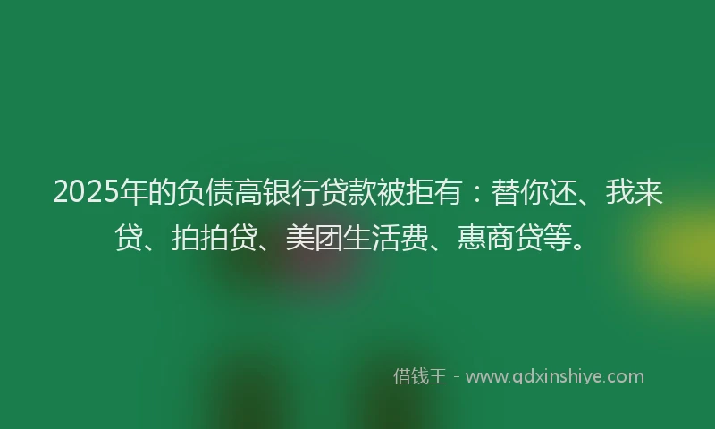 2025年的负债高银行贷款被拒有：替你还、我来贷、拍拍贷、美团生活费、惠商贷等。