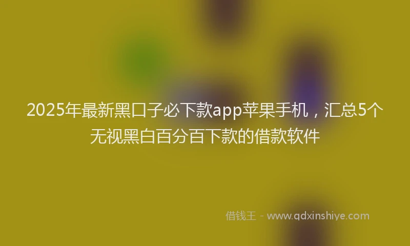 2025年最新黑口子必下款app苹果手机，汇总5个无视黑白百分百下款的借款软件