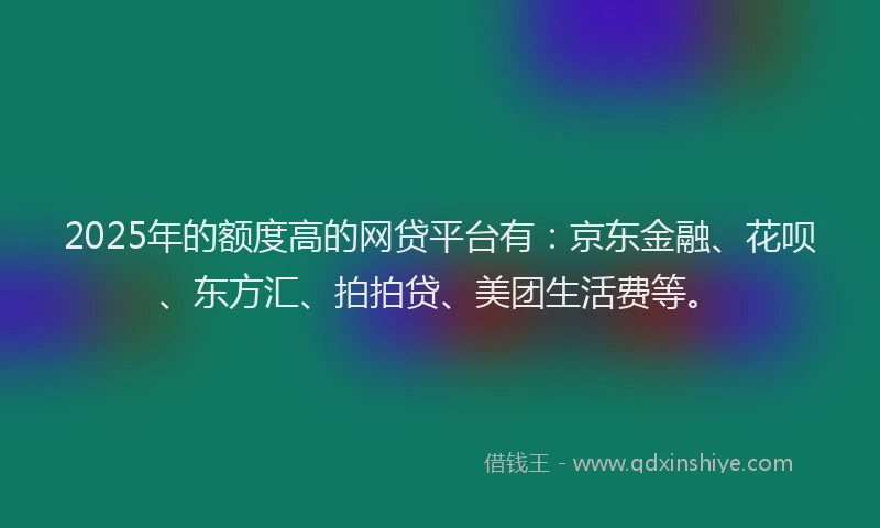 2025年的额度高的网贷平台有：京东金融、花呗、东方汇、拍拍贷、美团生活费等。