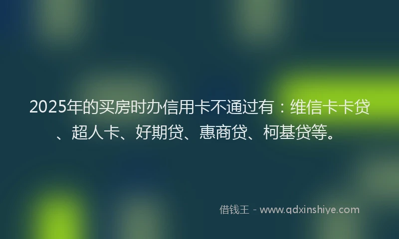 2025年的买房时办信用卡不通过有：维信卡卡贷、超人卡、好期贷、惠商贷、柯基贷等。