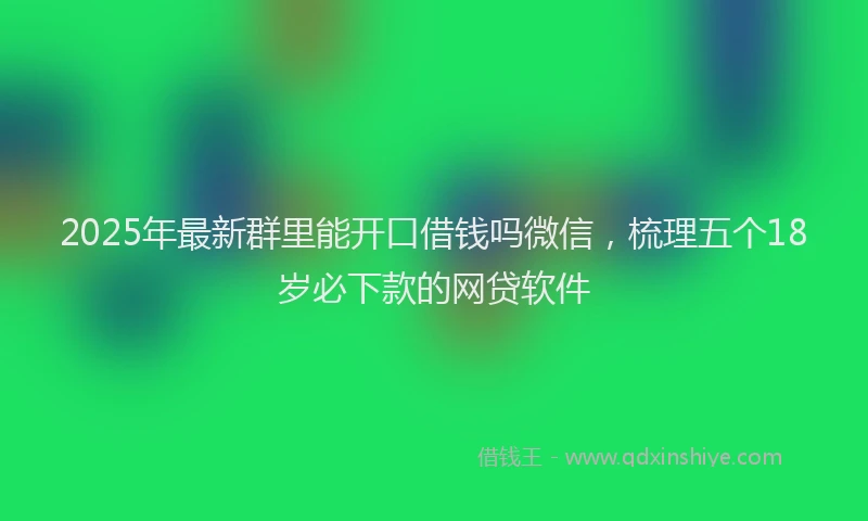 2025年最新群里能开口借钱吗微信，梳理五个18岁必下款的网贷软件