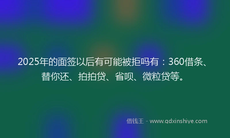 2025年的面签以后有可能被拒吗有：360借条、替你还、拍拍贷、省呗、微粒贷等。