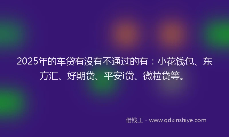 2025年的车贷有没有不通过的有：小花钱包、东方汇、好期贷、平安i贷、微粒贷等。
