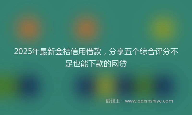 2025年最新金桔信用借款，分享五个综合评分不足也能下款的网贷