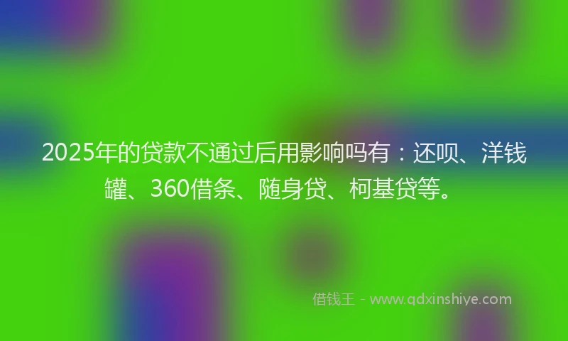 2025年的贷款不通过后用影响吗有：还呗、洋钱罐、360借条、随身贷、柯基贷等。