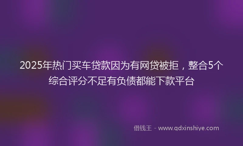 2025年热门买车贷款因为有网贷被拒，整合5个综合评分不足有负债都能下款平台