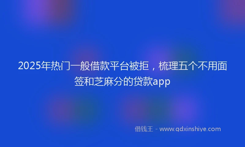 2025年热门一般借款平台被拒，梳理五个不用面签和芝麻分的贷款app