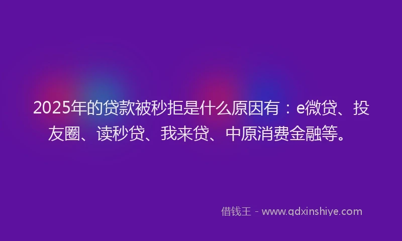 2025年的贷款被秒拒是什么原因有：e微贷、投友圈、读秒贷、我来贷、中原消费金融等。
