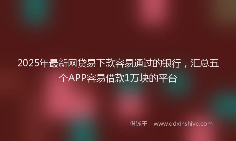 2025年最新网贷易下款容易通过的银行，汇总五个APP容易借款1万块的平台