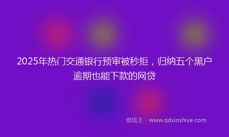 2025年热门交通银行预审被秒拒，归纳五个黑户逾期也能下款的网贷