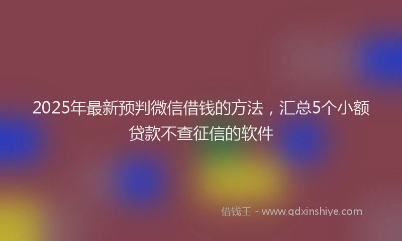 2025年最新预判微信借钱的方法，汇总5个小额贷款不查征信的软件