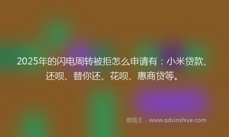 2025年的闪电周转被拒怎么申请有：小米贷款、还呗、替你还、花呗、惠商贷等。