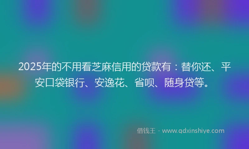 2025年的不用看芝麻信用的贷款有：替你还、平安口袋银行、安逸花、省呗、随身贷等。