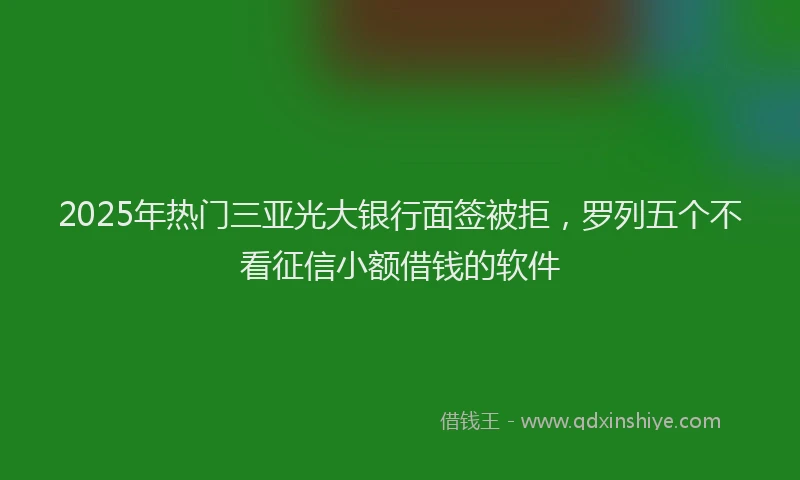 2025年热门三亚光大银行面签被拒，罗列五个不看征信小额借钱的软件