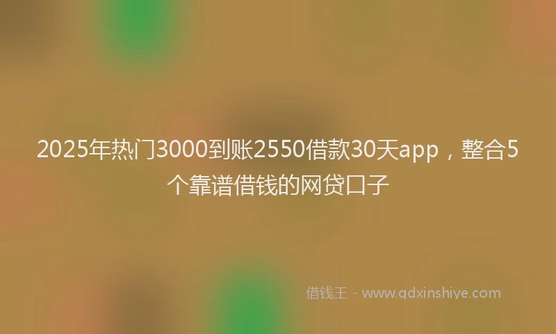 2025年热门3000到账2550借款30天app，整合5个靠谱借钱的网贷口子