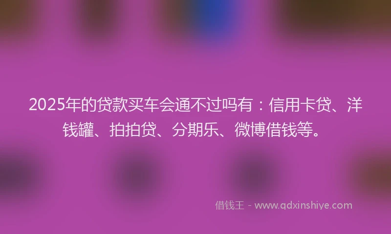 2025年的贷款买车会通不过吗有：信用卡贷、洋钱罐、拍拍贷、分期乐、微博借钱等。